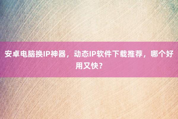 安卓电脑换IP神器，动态IP软件下载推荐，哪个好用又快？
