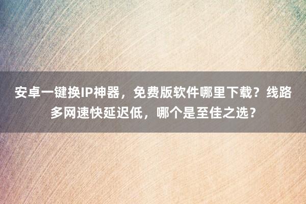 安卓一键换IP神器，免费版软件哪里下载？线路多网速快延迟低，哪个是至佳之选？