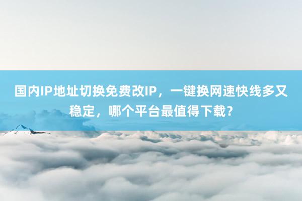 国内IP地址切换免费改IP，一键换网速快线多又稳定，哪个平台最值得下载？