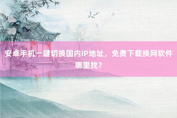 安卓手机一键切换国内IP地址，免费下载换网软件哪里找？