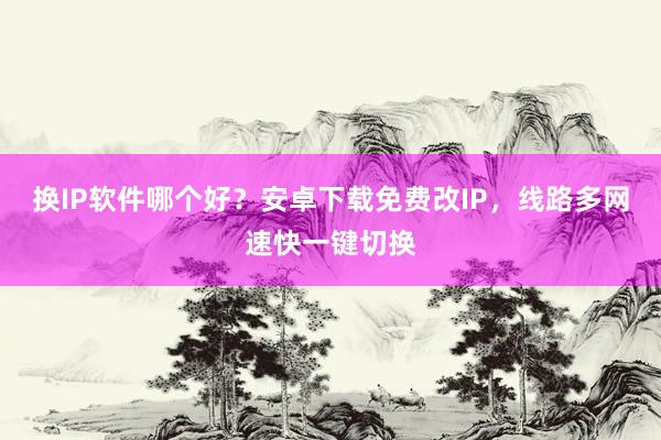 换IP软件哪个好？安卓下载免费改IP，线路多网速快一键切换