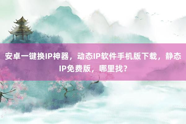 安卓一键换IP神器，动态IP软件手机版下载，静态IP免费版，哪里找？