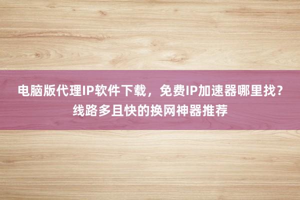 电脑版代理IP软件下载，免费IP加速器哪里找？线路多且快的换网神器推荐