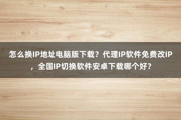 怎么换IP地址电脑版下载？代理IP软件免费改IP，全国IP切换软件安卓下载哪个好？