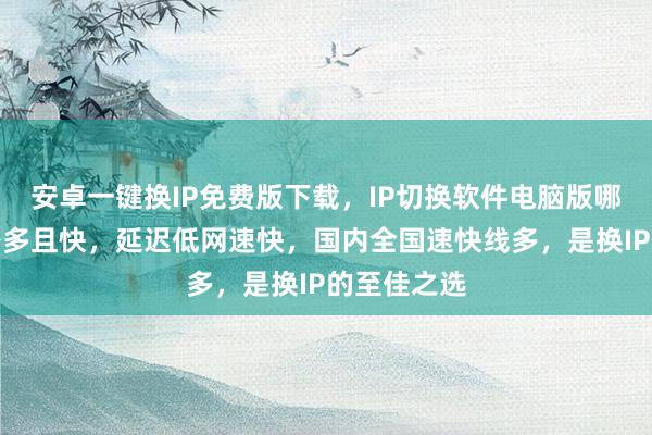 安卓一键换IP免费版下载，IP切换软件电脑版哪里买？线路多且快，延迟低网速快，国内全国速快线多，是换IP的至佳之选