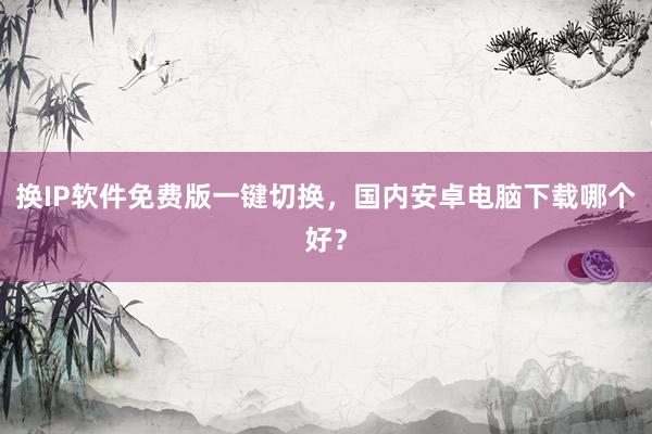 换IP软件免费版一键切换，国内安卓电脑下载哪个好？