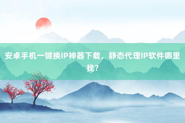 安卓手机一键换IP神器下载，静态代理IP软件哪里找？