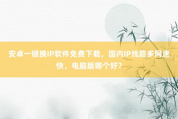 安卓一键换IP软件免费下载，国内IP线路多网速快，电脑版哪个好？