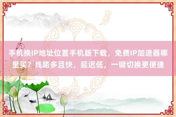 手机换IP地址位置手机版下载，免费IP加速器哪里买？线路多且快，延迟低，一键切换更便捷