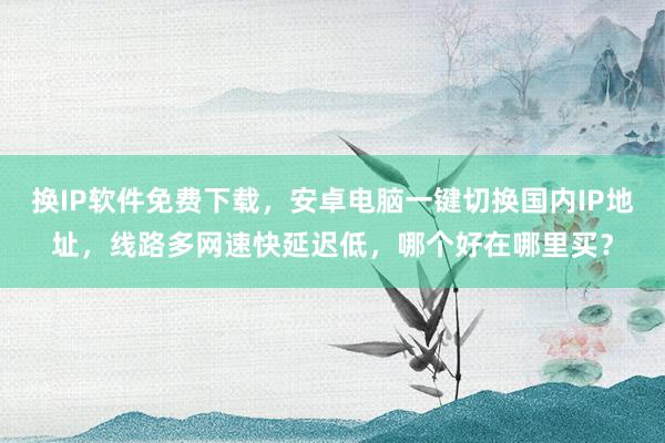 换IP软件免费下载，安卓电脑一键切换国内IP地址，线路多网速快延迟低，哪个好在哪里买？
