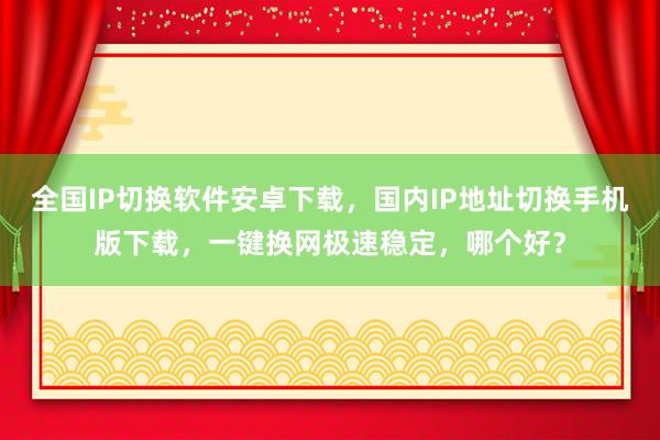 全国IP切换软件安卓下载，国内IP地址切换手机版下载，一键换网极速稳定，哪个好？