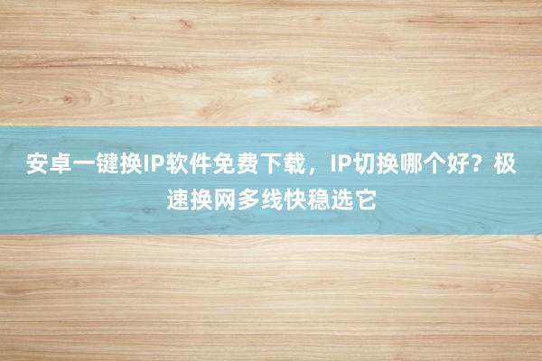 安卓一键换IP软件免费下载，IP切换哪个好？极速换网多线快稳选它