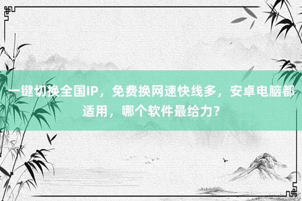 一键切换全国IP，免费换网速快线多，安卓电脑都适用，哪个软件最给力？