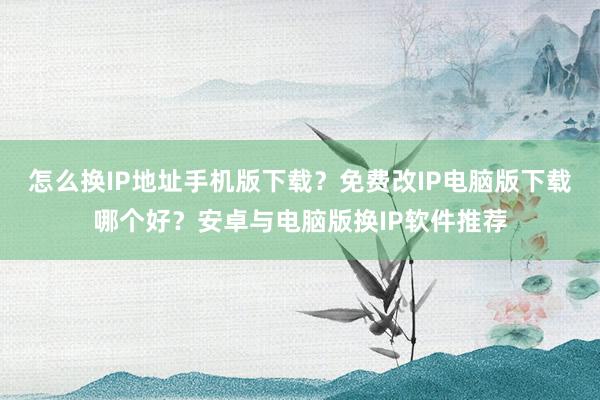 怎么换IP地址手机版下载？免费改IP电脑版下载哪个好？安卓与电脑版换IP软件推荐