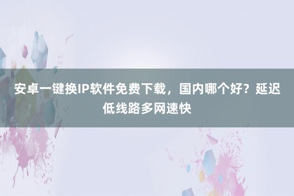 安卓一键换IP软件免费下载，国内哪个好？延迟低线路多网速快