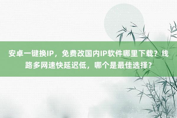 安卓一键换IP，免费改国内IP软件哪里下载？线路多网速快延迟低，哪个是最佳选择？