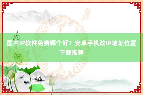 国内IP软件免费哪个好？安卓手机改IP地址位置下载推荐