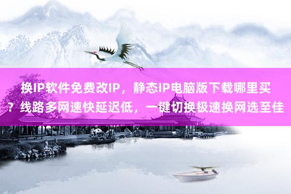 换IP软件免费改IP，静态IP电脑版下载哪里买？线路多网速快延迟低，一键切换极速换网选至佳