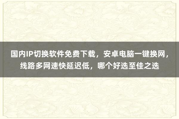 国内IP切换软件免费下载，安卓电脑一键换网，线路多网速快延迟低，哪个好选至佳之选