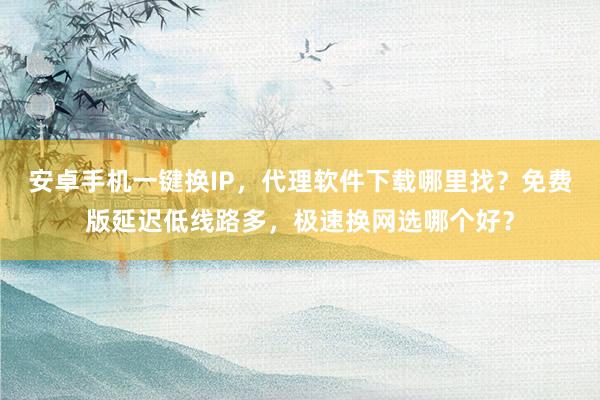 安卓手机一键换IP，代理软件下载哪里找？免费版延迟低线路多，极速换网选哪个好？