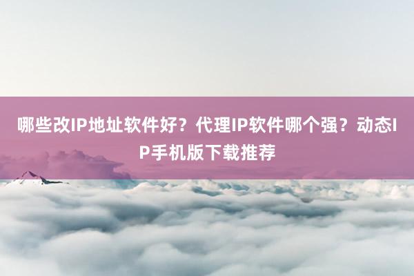 哪些改IP地址软件好？代理IP软件哪个强？动态IP手机版下载推荐