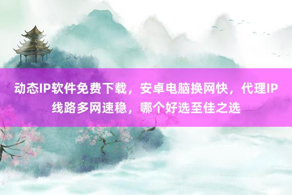 动态IP软件免费下载，安卓电脑换网快，代理IP线路多网速稳，哪个好选至佳之选