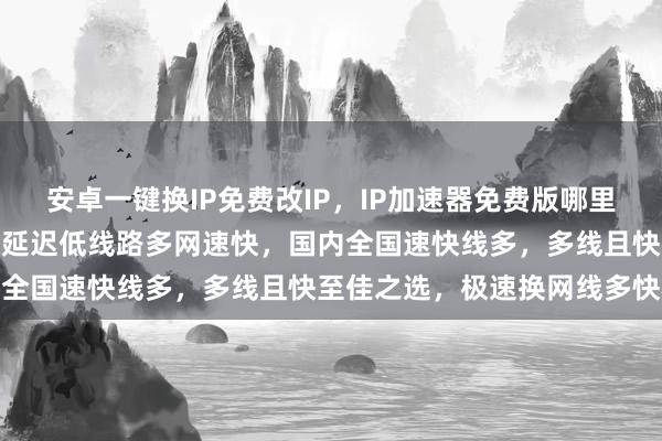 安卓一键换IP免费改IP，IP加速器免费版哪里下载？换IP软件哪个好？延迟低线路多网速快，国内全国速快线多，多线且快至佳之选，极速换网线多快稳