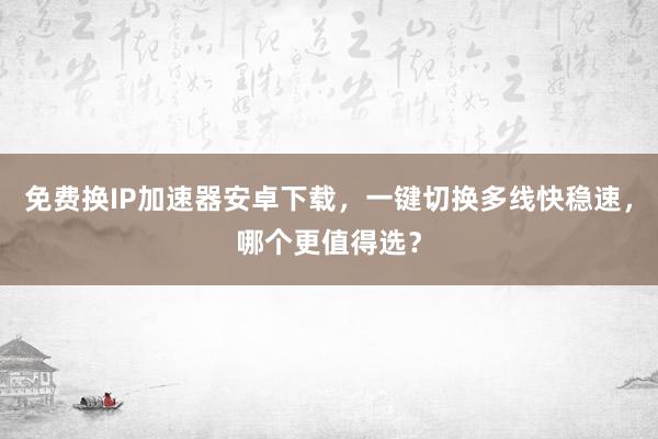 免费换IP加速器安卓下载，一键切换多线快稳速，哪个更值得选？