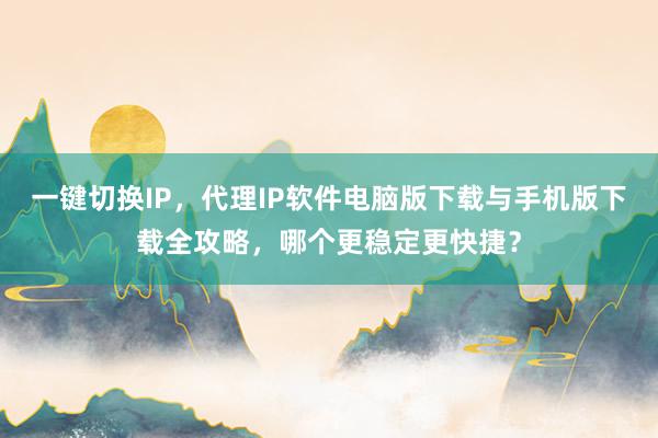 一键切换IP，代理IP软件电脑版下载与手机版下载全攻略，哪个更稳定更快捷？