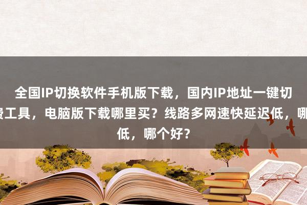 全国IP切换软件手机版下载，国内IP地址一键切换免费工具，电脑版下载哪里买？线路多网速快延迟低，哪个好？