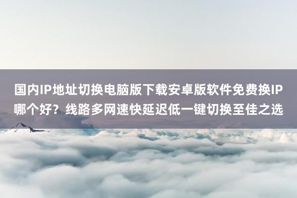 国内IP地址切换电脑版下载安卓版软件免费换IP哪个好？线路多网速快延迟低一键切换至佳之选