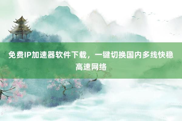 免费IP加速器软件下载，一键切换国内多线快稳高速网络