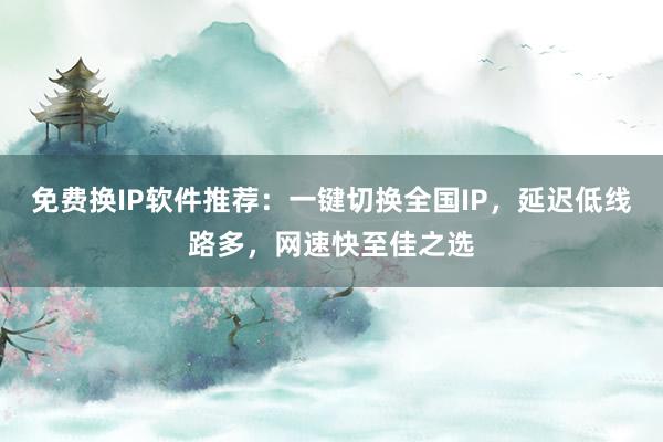 免费换IP软件推荐：一键切换全国IP，延迟低线路多，网速快至佳之选