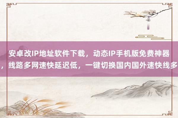 安卓改IP地址软件下载，动态IP手机版免费神器，线路多网速快延迟低，一键切换国内国外速快线多