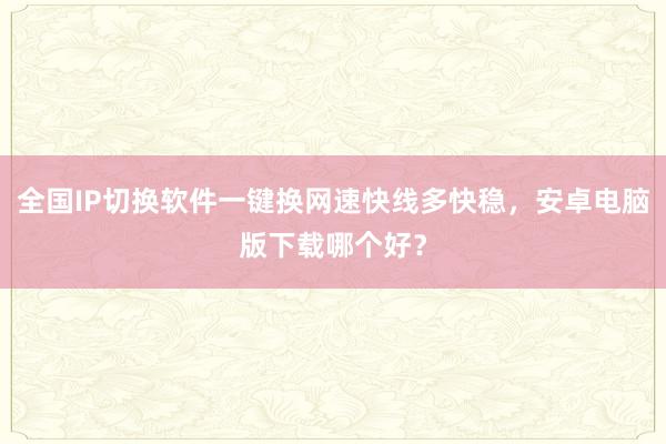 全国IP切换软件一键换网速快线多快稳，安卓电脑版下载哪个好？