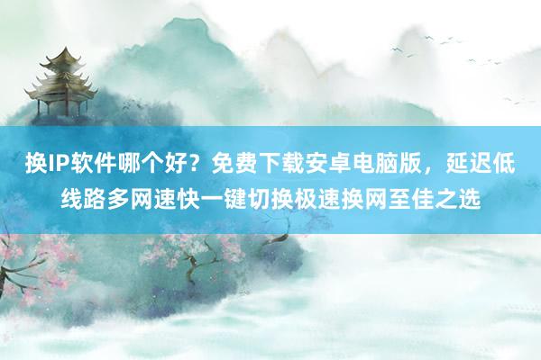 换IP软件哪个好？免费下载安卓电脑版，延迟低线路多网速快一键切换极速换网至佳之选