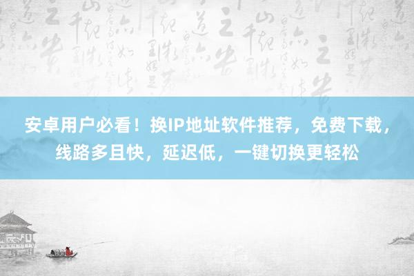 安卓用户必看！换IP地址软件推荐，免费下载，线路多且快，延迟低，一键切换更轻松