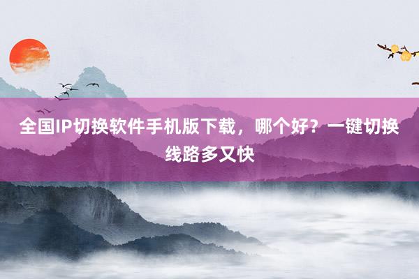 全国IP切换软件手机版下载，哪个好？一键切换线路多又快