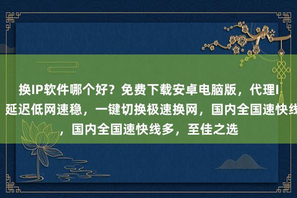 换IP软件哪个好？免费下载安卓电脑版，代理IP线路多且快，延迟低网速稳，一键切换极速换网，国内全国速快线多，至佳之选