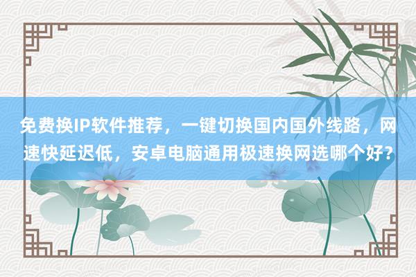 免费换IP软件推荐，一键切换国内国外线路，网速快延迟低，安卓电脑通用极速换网选哪个好？