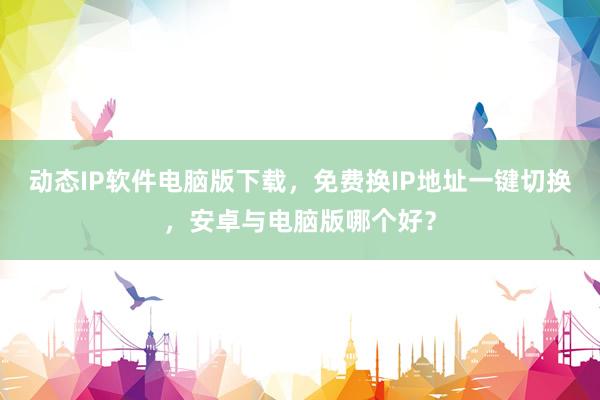 动态IP软件电脑版下载，免费换IP地址一键切换，安卓与电脑版哪个好？