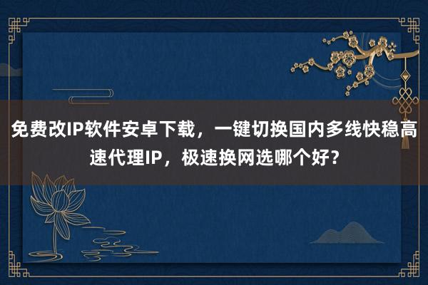 免费改IP软件安卓下载，一键切换国内多线快稳高速代理IP，极速换网选哪个好？