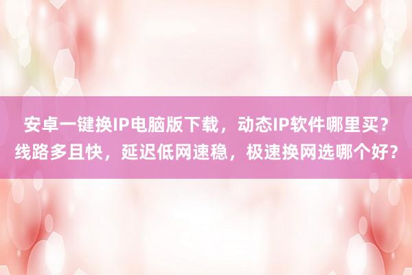 安卓一键换IP电脑版下载，动态IP软件哪里买？线路多且快，延迟低网速稳，极速换网选哪个好？