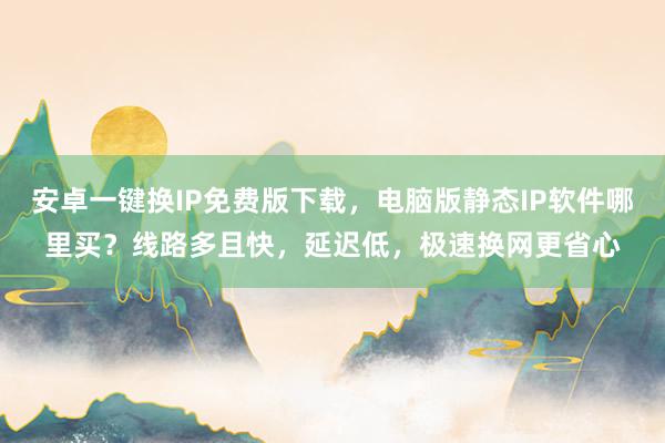 安卓一键换IP免费版下载，电脑版静态IP软件哪里买？线路多且快，延迟低，极速换网更省心