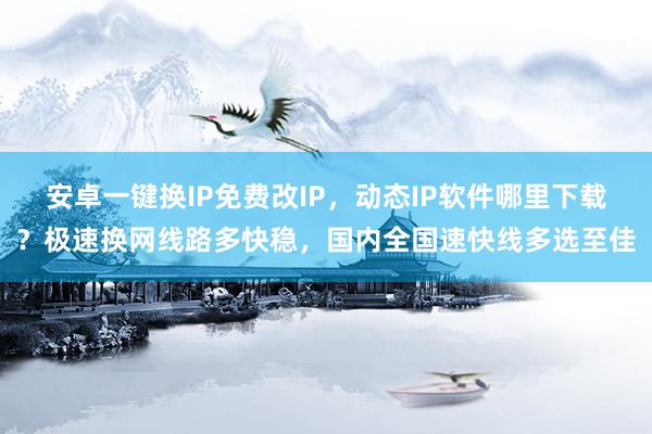 安卓一键换IP免费改IP，动态IP软件哪里下载？极速换网线路多快稳，国内全国速快线多选至佳
