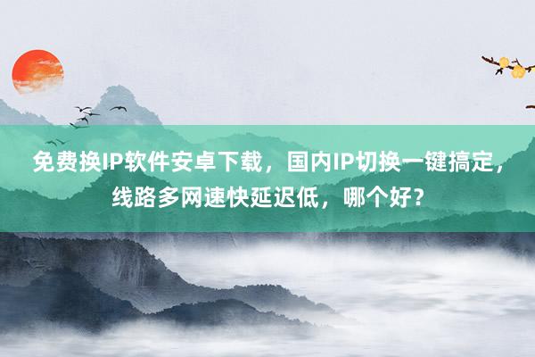 免费换IP软件安卓下载，国内IP切换一键搞定，线路多网速快延迟低，哪个好？