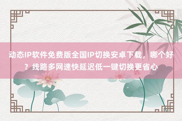 动态IP软件免费版全国IP切换安卓下载，哪个好？线路多网速快延迟低一键切换更省心