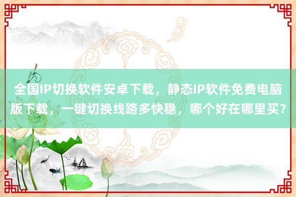 全国IP切换软件安卓下载，静态IP软件免费电脑版下载，一键切换线路多快稳，哪个好在哪里买？
