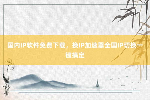 国内IP软件免费下载，换IP加速器全国IP切换一键搞定