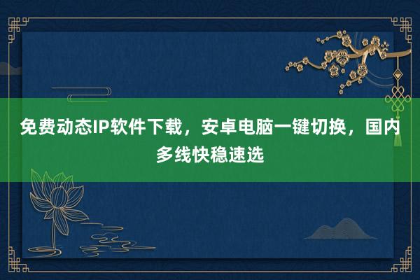 免费动态IP软件下载，安卓电脑一键切换，国内多线快稳速选